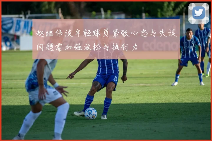 赵继伟谈年轻球员紧张心态与失误问题需加强放松与执行力