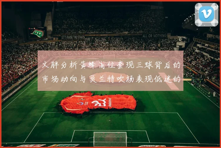 文胖分析黄蜂高位套现三球背后的市场动向与莫兰特吹杨表现低迷的影响