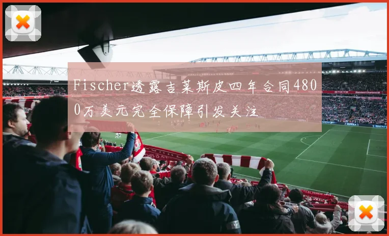 Fischer透露吉莱斯皮四年合同4800万美元完全保障引发关注