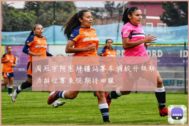 周冠宇阿塞拜疆站赛车调校升级助力排位赛表现期待回暖