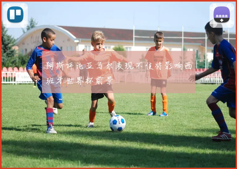 阿斯评论亚马尔表现不佳将影响西班牙世界杯前景