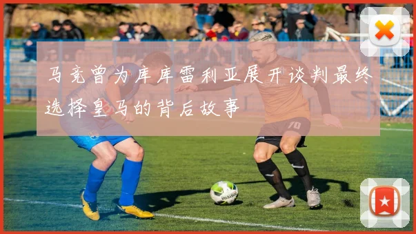 马竞曾为库库雷利亚展开谈判最终选择皇马的背后故事