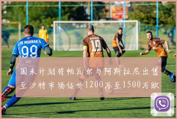 国米计划将帕瓦尔与阿斯拉尼出售至沙特市场估价1200万至1500万欧元
