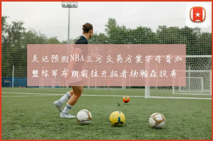 美记预测NBA三方交易方案字母哥加盟绿军布朗前往开拓者杨瀚森投奔雄鹿