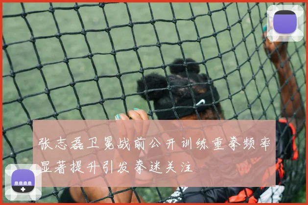 张志磊卫冕战前公开训练重拳频率显著提升引发拳迷关注