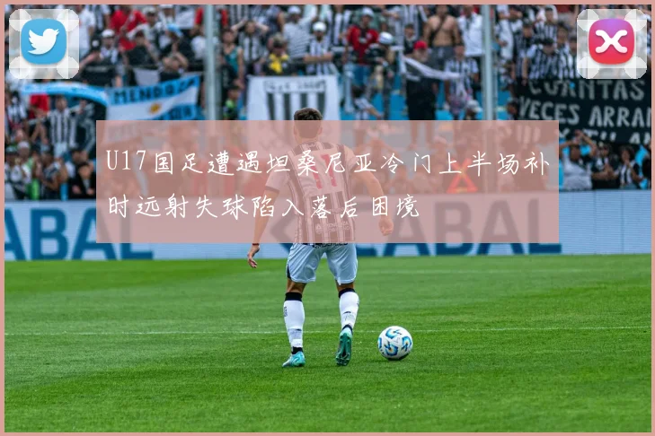 U17国足遭遇坦桑尼亚冷门上半场补时远射失球陷入落后困境