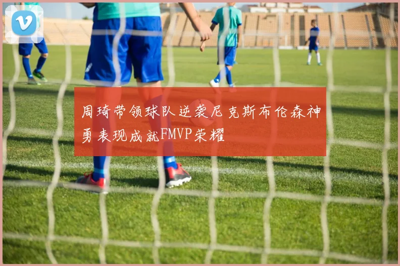 周琦带领球队逆袭尼克斯布伦森神勇表现成就FMVP荣耀