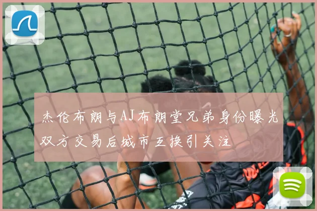 杰伦布朗与AJ布朗堂兄弟身份曝光双方交易后城市互换引关注