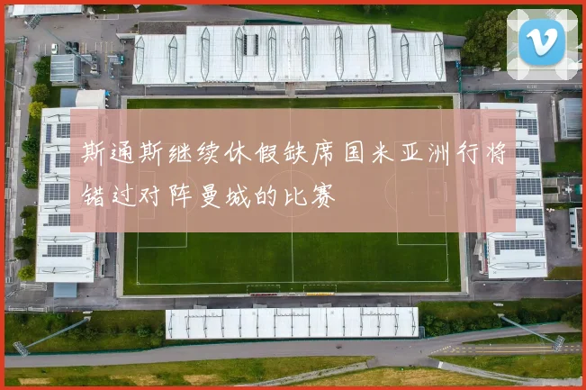 斯通斯继续休假缺席国米亚洲行将错过对阵曼城的比赛