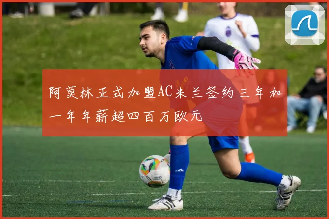 阿莫林正式加盟AC米兰签约三年加一年年薪超四百万欧元