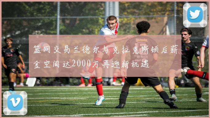篮网交易兰德尔与克拉克斯顿后薪金空间达2000万再迎新机遇