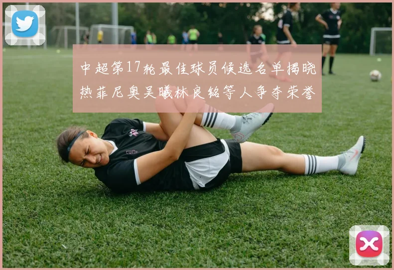 中超第17轮最佳球员候选名单揭晓热菲尼奥吴曦林良铭等人争夺荣誉