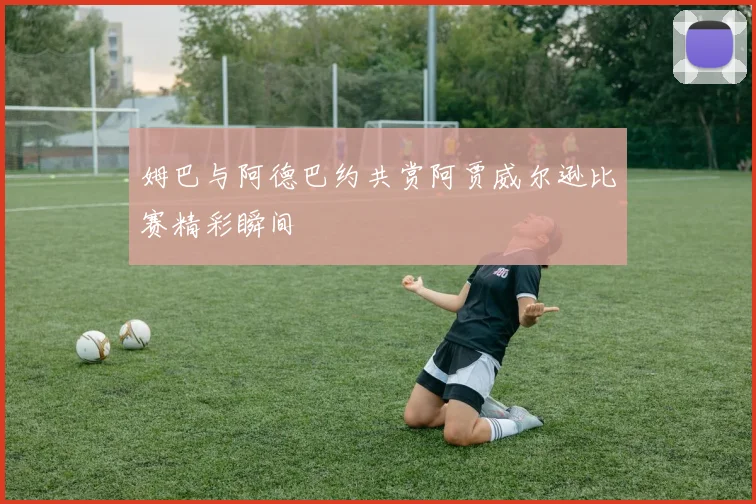 姆巴与阿德巴约共赏阿贾威尔逊比赛精彩瞬间