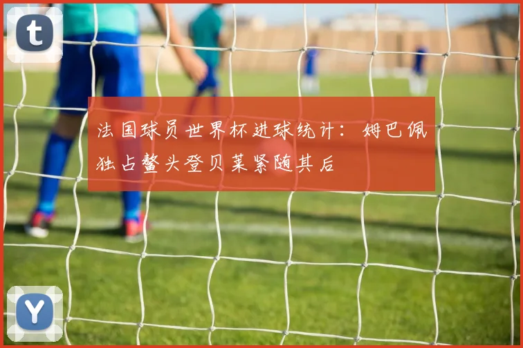 法国球员世界杯进球统计：姆巴佩独占鳌头登贝莱紧随其后