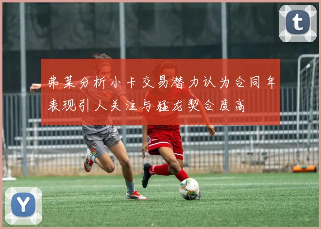 弗莱分析小卡交易潜力认为合同年表现引人关注与猛龙契合度高