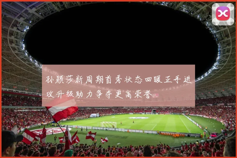 孙颖莎新周期首秀状态回暖正手进攻升级助力争夺更高荣誉