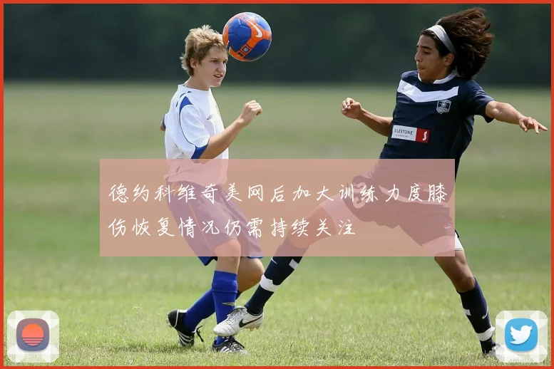 德约科维奇美网后加大训练力度膝伤恢复情况仍需持续关注