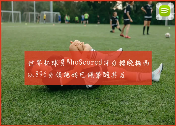世界杯球员WhoScored评分揭晓梅西以896分领跑姆巴佩紧随其后