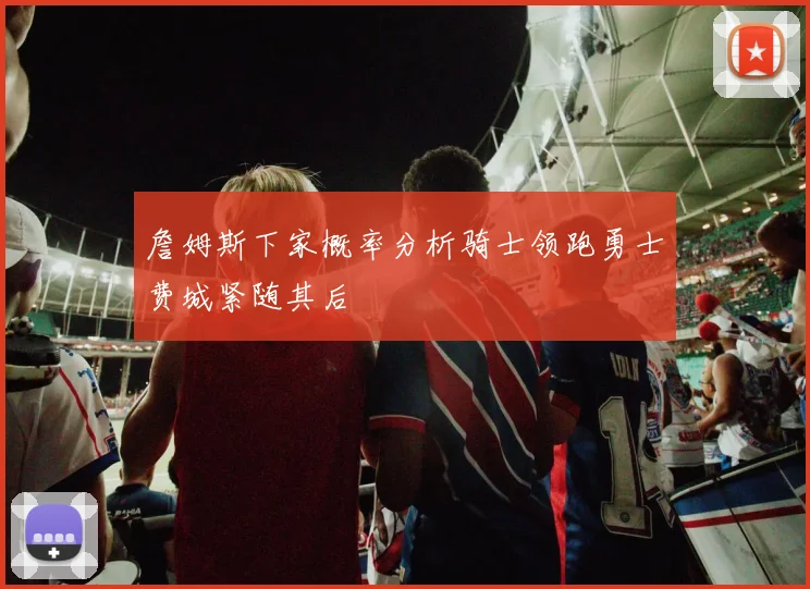 詹姆斯下家概率分析骑士领跑勇士费城紧随其后