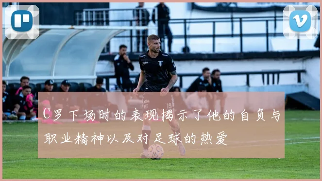 C罗下场时的表现揭示了他的自负与职业精神以及对足球的热爱