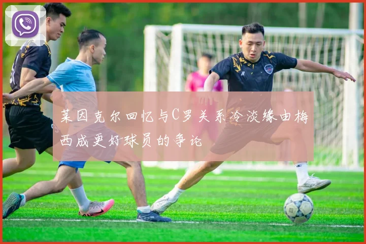 莱因克尔回忆与C罗关系冷淡缘由梅西成更好球员的争论
